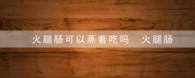 火腿肠可以蒸着吃吗 火腿肠能不能蒸着吃